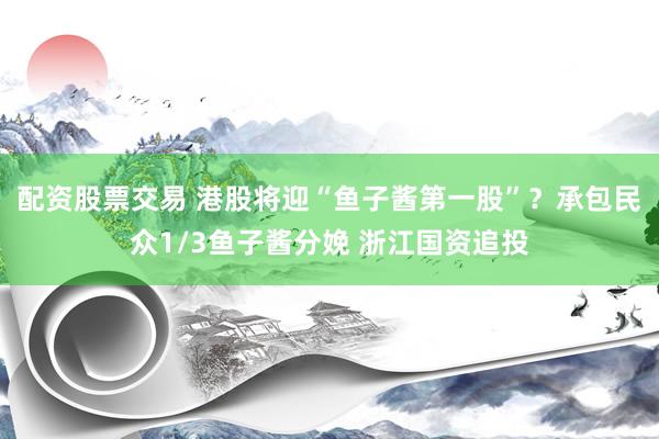 配资股票交易 港股将迎“鱼子酱第一股”？承包民众1/3鱼子酱分娩 浙江国资追投