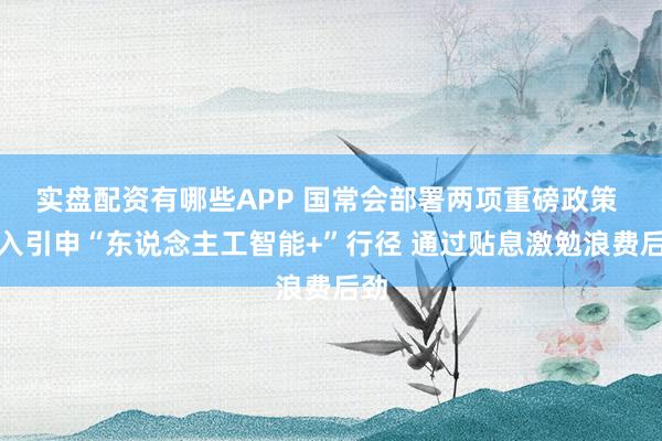 实盘配资有哪些APP 国常会部署两项重磅政策 潜入引申“东说念主工智能+”行径 通过贴息激勉浪费后劲