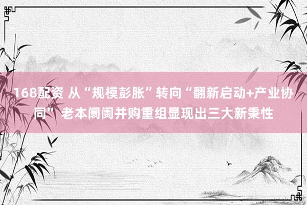 168配资 从“规模彭胀”转向“翻新启动+产业协同” 老本阛阓并购重组显现出三大新秉性