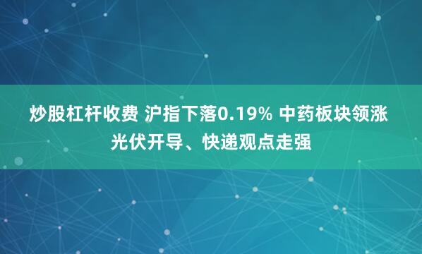 炒股杠杆收费 沪指下落0.19% 中药板块领涨 光伏开导、快递观点走强