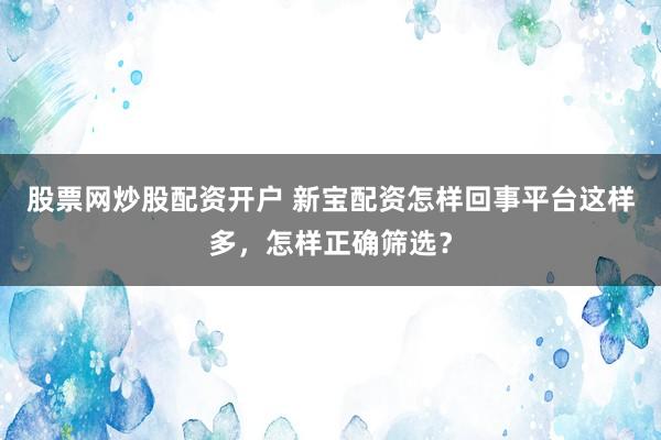 股票网炒股配资开户 新宝配资怎样回事平台这样多，怎样正确筛选？