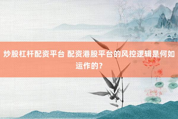 炒股杠杆配资平台 配资港股平台的风控逻辑是何如运作的？
