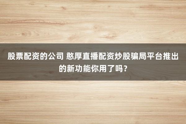 股票配资的公司 憨厚直播配资炒股骗局平台推出的新功能你用了吗？