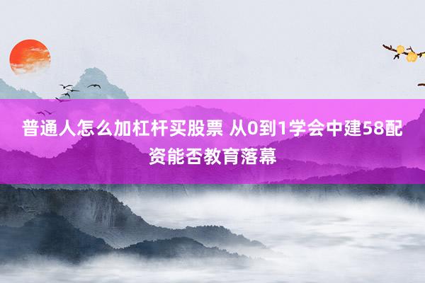 普通人怎么加杠杆买股票 从0到1学会中建58配资能否教育落幕