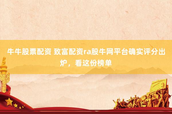 牛牛股票配资 致富配资ra股牛网平台确实评分出炉，看这份榜单