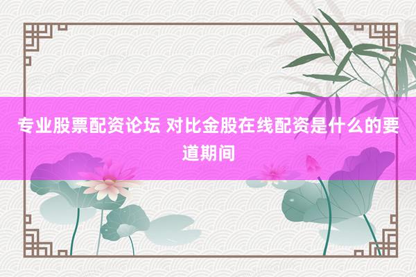 专业股票配资论坛 对比金股在线配资是什么的要道期间