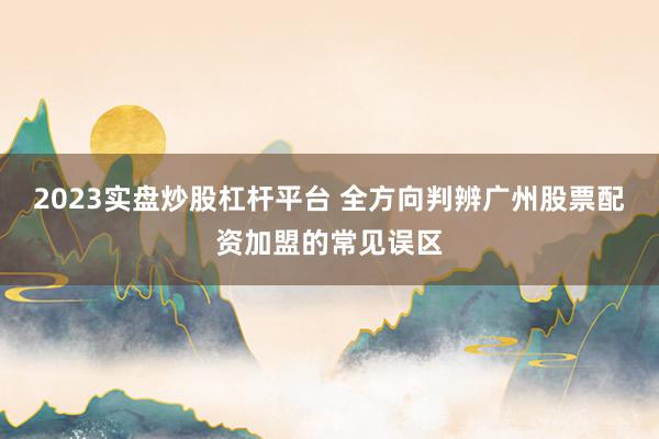 2023实盘炒股杠杆平台 全方向判辨广州股票配资加盟的常见误区