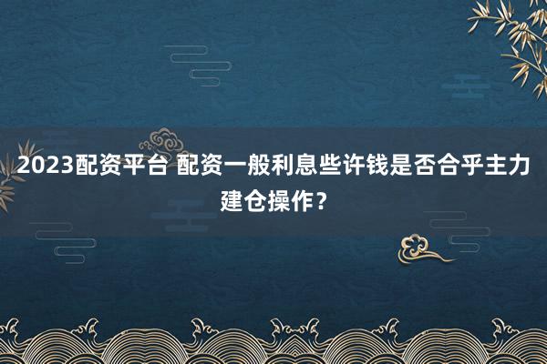 2023配资平台 配资一般利息些许钱是否合乎主力建仓操作？