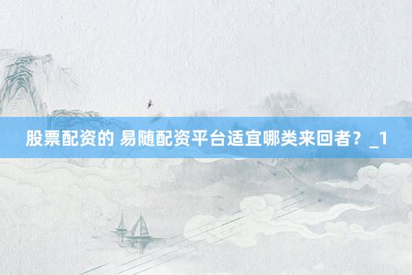 股票配资的 易随配资平台适宜哪类来回者？_1