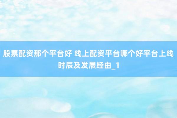 股票配资那个平台好 线上配资平台哪个好平台上线时辰及发展经由_1