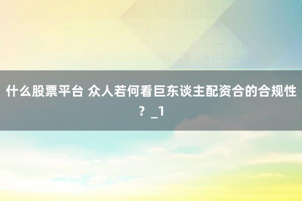 什么股票平台 众人若何看巨东谈主配资合的合规性？_1