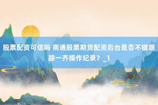 股票配资可信吗 南通股票期货配资后台是否不错跟踪一齐操作纪录？_1