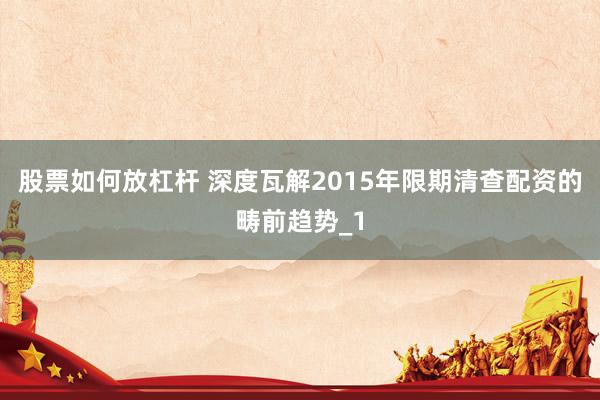 股票如何放杠杆 深度瓦解2015年限期清查配资的畴前趋势_1
