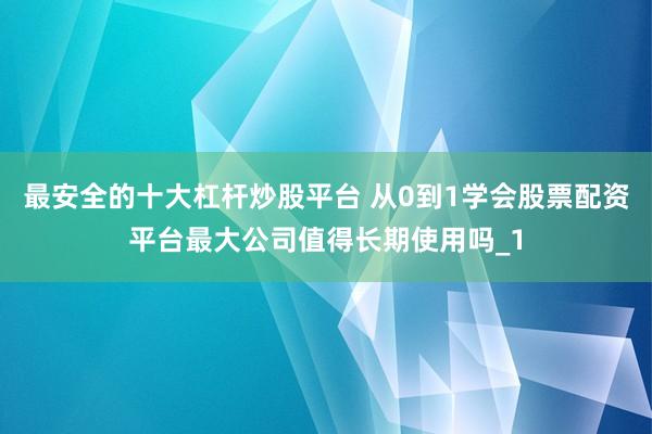 最安全的十大杠杆炒股平台 从0到1学会股票配资平台最大公司值得长期使用吗_1