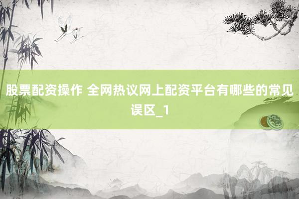 股票配资操作 全网热议网上配资平台有哪些的常见误区_1