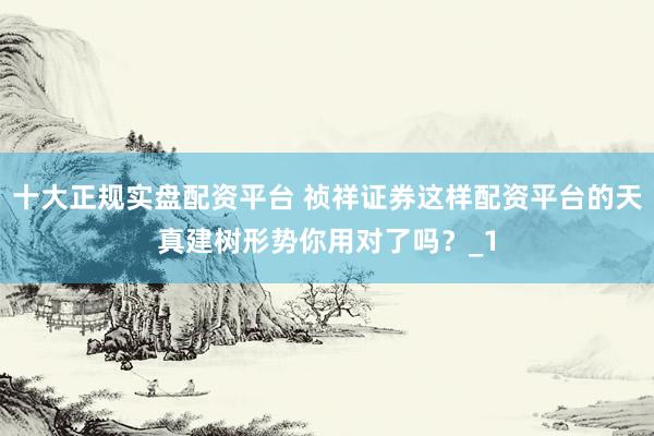 十大正规实盘配资平台 祯祥证券这样配资平台的天真建树形势你用对了吗？_1