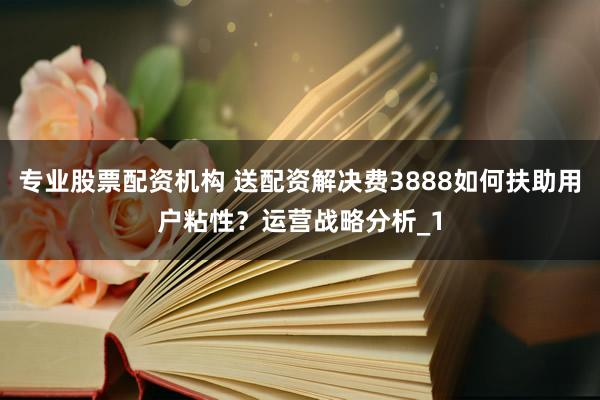 专业股票配资机构 送配资解决费3888如何扶助用户粘性？运营战略分析_1