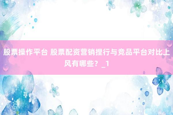 股票操作平台 股票配资营销捏行与竞品平台对比上风有哪些？_1