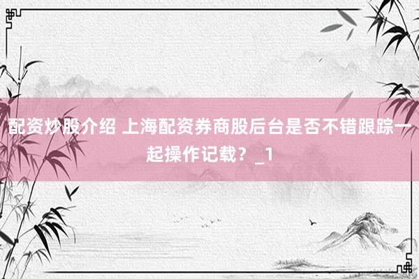 配资炒股介绍 上海配资券商股后台是否不错跟踪一起操作记载？_1