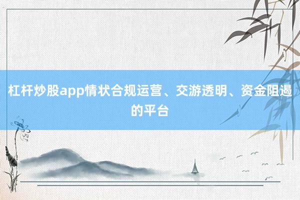 杠杆炒股app情状合规运营、交游透明、资金阻遏的平台