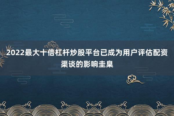 2022最大十倍杠杆炒股平台已成为用户评估配资渠谈的影响圭臬