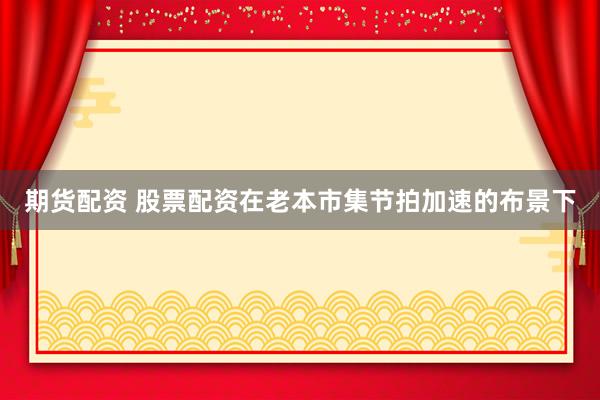 期货配资 股票配资在老本市集节拍加速的布景下