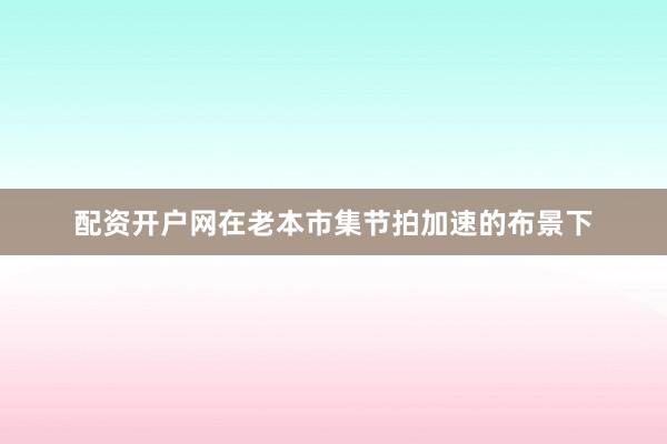 配资开户网在老本市集节拍加速的布景下