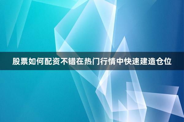 股票如何配资不错在热门行情中快速建造仓位