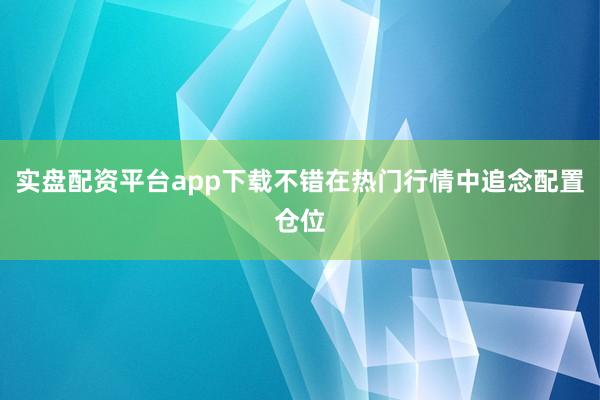 实盘配资平台app下载不错在热门行情中追念配置仓位