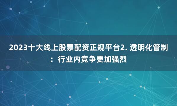 2023十大线上股票配资正规平台2. 透明化管制：行业内竞争更加强烈