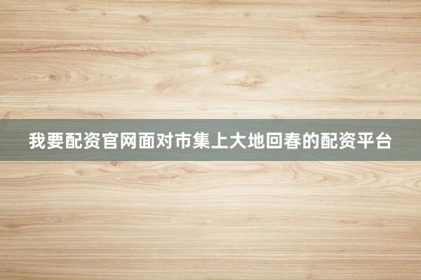 我要配资官网面对市集上大地回春的配资平台