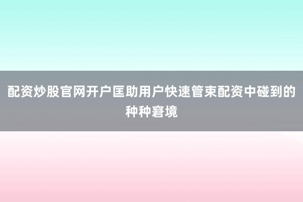 配资炒股官网开户匡助用户快速管束配资中碰到的种种窘境
