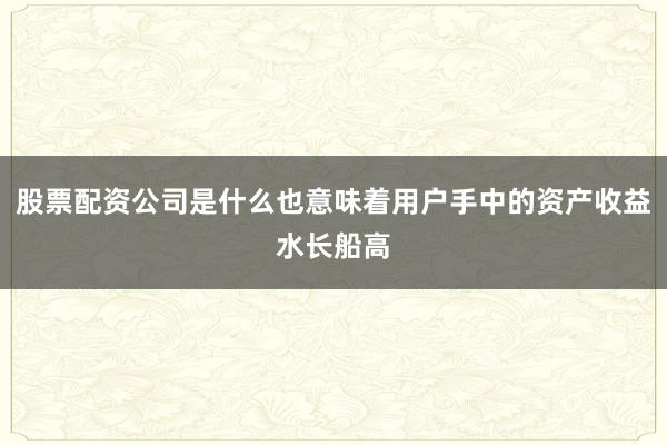 股票配资公司是什么也意味着用户手中的资产收益水长船高