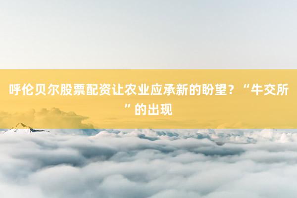 呼伦贝尔股票配资让农业应承新的盼望？“牛交所”的出现