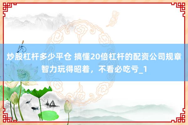 炒股杠杆多少平仓 搞懂20倍杠杆的配资公司规章智力玩得昭着，不看必吃亏_1