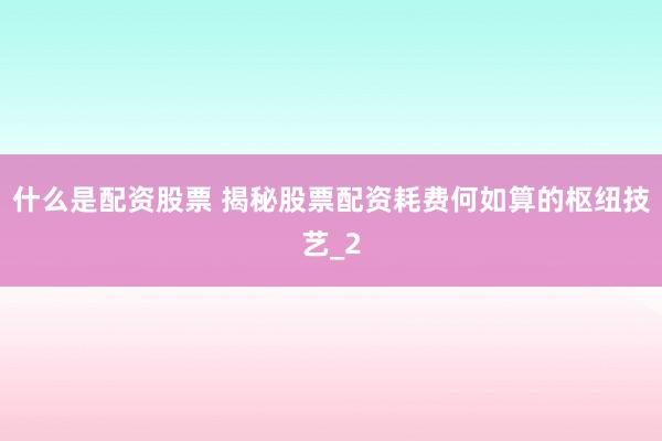 什么是配资股票 揭秘股票配资耗费何如算的枢纽技艺_2