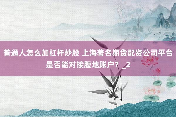 普通人怎么加杠杆炒股 上海著名期货配资公司平台是否能对接腹地账户？_2