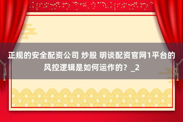 正规的安全配资公司 炒股 明谈配资官网1平台的风控逻辑是如何运作的？_2