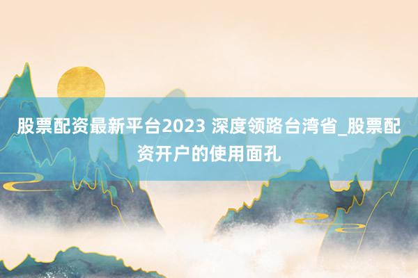 股票配资最新平台2023 深度领路台湾省_股票配资开户的使用面孔