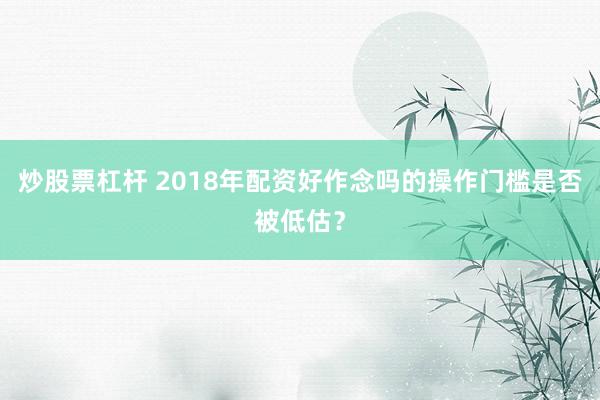 炒股票杠杆 2018年配资好作念吗的操作门槛是否被低估？