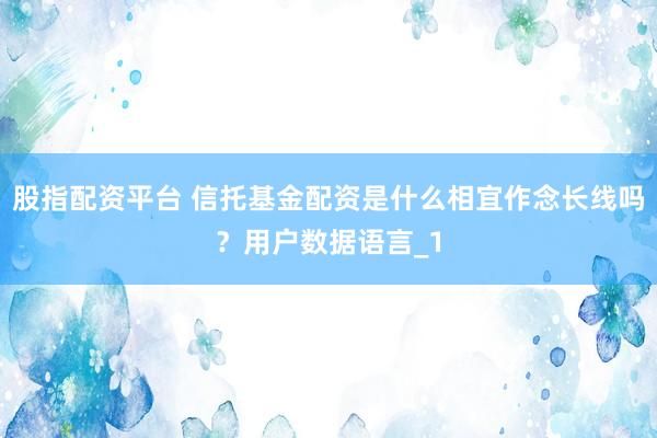 股指配资平台 信托基金配资是什么相宜作念长线吗？用户数据语言_1
