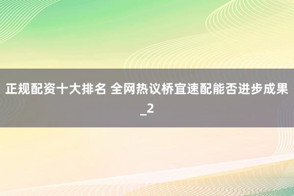 正规配资十大排名 全网热议桥宜速配能否进步成果_2