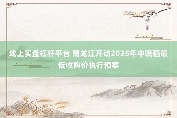 线上实盘杠杆平台 黑龙江开动2025年中晚稻最低收购价执行预案