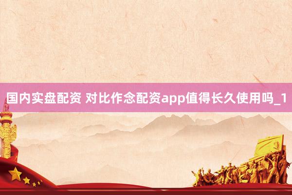 国内实盘配资 对比作念配资app值得长久使用吗_1