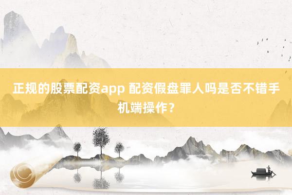 正规的股票配资app 配资假盘罪人吗是否不错手机端操作？