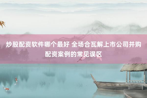 炒股配资软件哪个最好 全场合瓦解上市公司并购配资案例的常见误区
