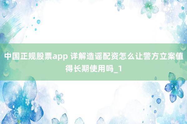 中国正规股票app 详解造谣配资怎么让警方立案值得长期使用吗_1