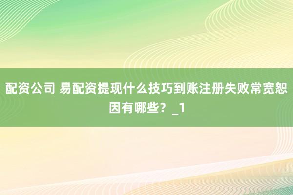 配资公司 易配资提现什么技巧到账注册失败常宽恕因有哪些？_1