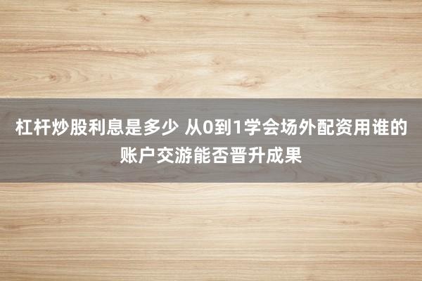 杠杆炒股利息是多少 从0到1学会场外配资用谁的账户交游能否晋升成果