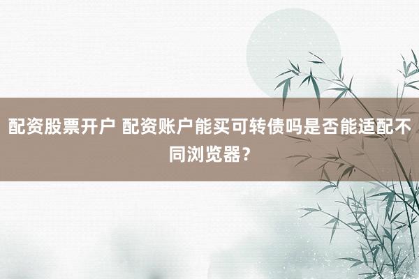 配资股票开户 配资账户能买可转债吗是否能适配不同浏览器？